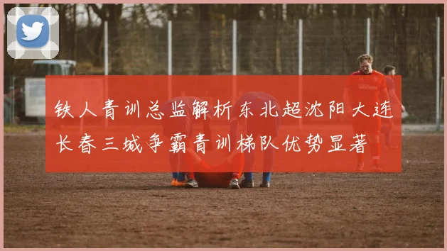 铁人青训总监解析东北超沈阳大连长春三城争霸青训梯队优势显著
