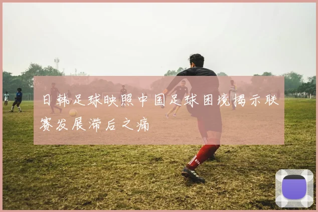 日韩足球映照中国足球困境揭示联赛发展滞后之痛
