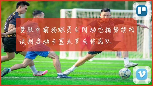 曼联中前场球员合同动态梅努续约谈判启动卡塞米罗或将离队