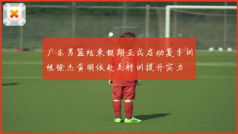 广东男篮结束假期正式启动夏季训练徐杰黄明依赴美特训提升实力