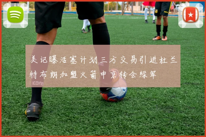 美记曝活塞计划三方交易引进杜兰特布朗加盟火箭申京转会绿军