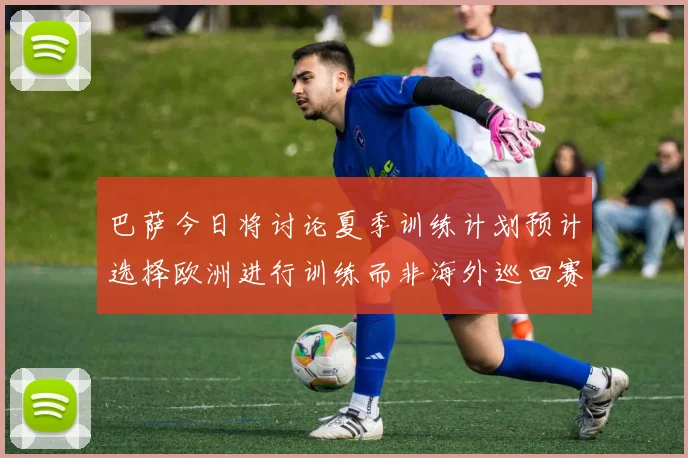 巴萨今日将讨论夏季训练计划预计选择欧洲进行训练而非海外巡回赛