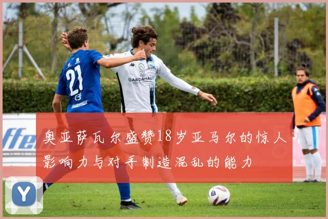 奥亚萨瓦尔盛赞18岁亚马尔的惊人影响力与对手制造混乱的能力