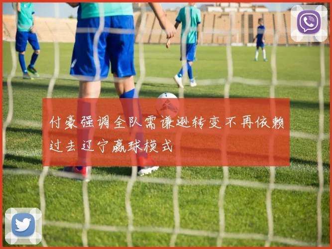 付豪强调全队需谦逊转变不再依赖过去辽宁赢球模式