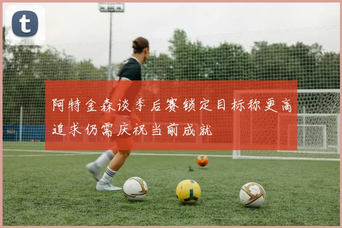 阿特金森谈季后赛锁定目标称更高追求仍需庆祝当前成就