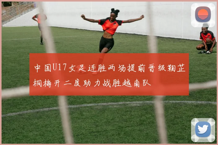 中国U17女足连胜两场提前晋级鞠芷桐梅开二度助力战胜越南队