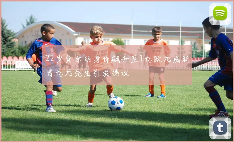 22岁费尔明身价飙升至1亿欧元成新晋亿元先生引发热议