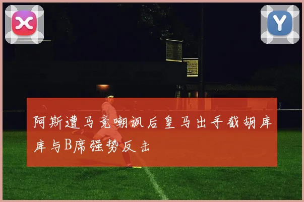 阿斯遭马竞嘲讽后皇马出手截胡库库与B席强势反击