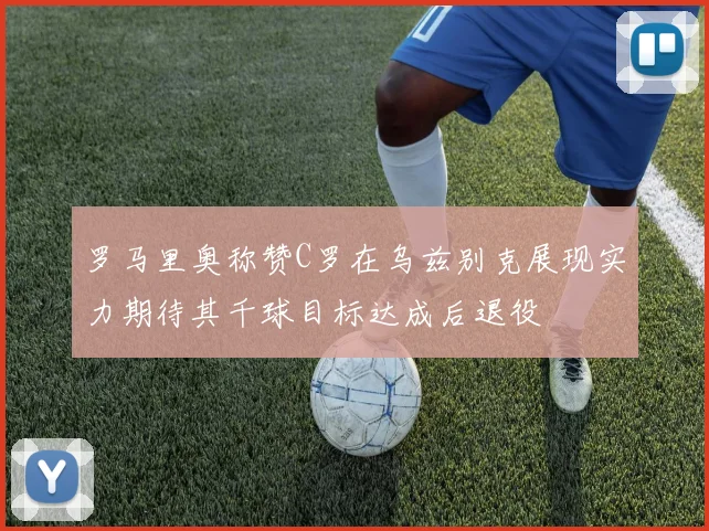 罗马里奥称赞C罗在乌兹别克展现实力期待其千球目标达成后退役