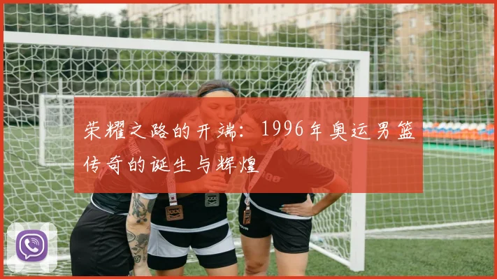 荣耀之路的开端：1996年奥运男篮传奇的诞生与辉煌