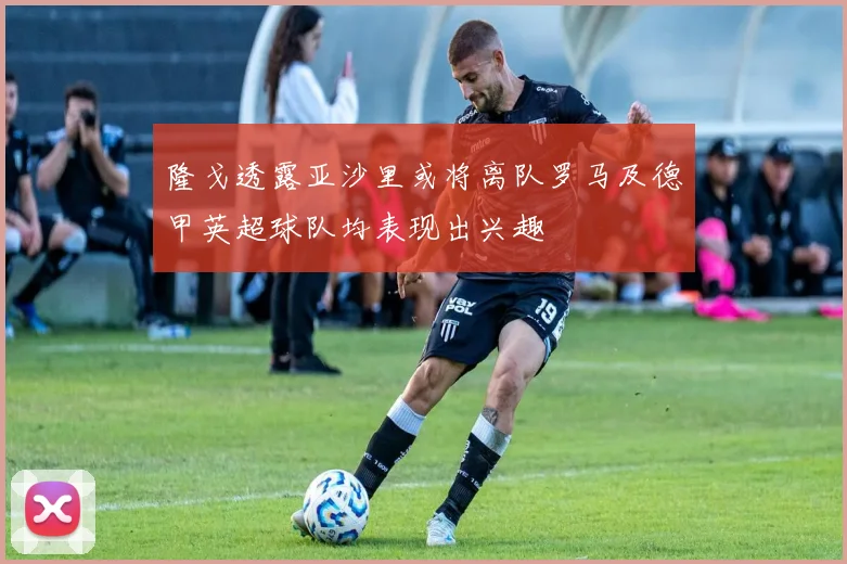 隆戈透露亚沙里或将离队罗马及德甲英超球队均表现出兴趣