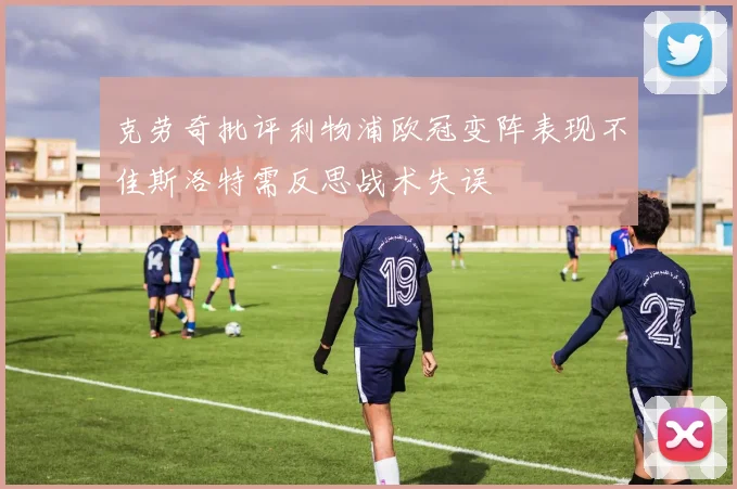 克劳奇批评利物浦欧冠变阵表现不佳斯洛特需反思战术失误