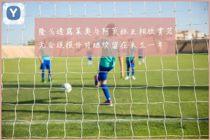 隆戈透露莱奥与阿莫林互相欣赏若无合适报价将继续留在米兰一年