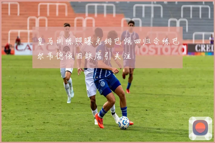 皇马训练照曝光姆巴佩回归合练巴尔韦德依旧缺席引关注