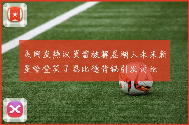 美网友热议莫雷被解雇湖人未来新星哈登笑了恩比德背锅引发讨论