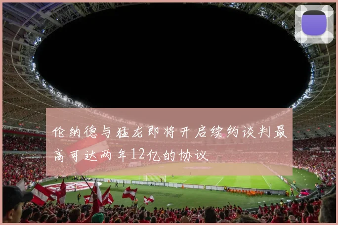 伦纳德与猛龙即将开启续约谈判最高可达两年12亿的协议