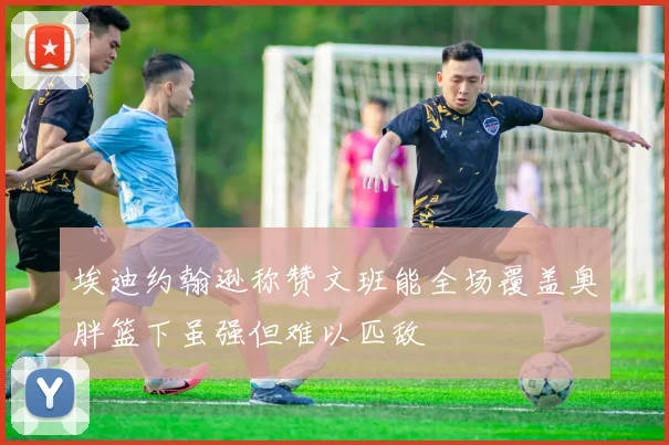埃迪约翰逊称赞文班能全场覆盖奥胖篮下虽强但难以匹敌