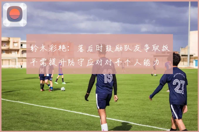 铃木彩艳：落后时鼓励队友争取扳平需提升防守应对对手个人能力