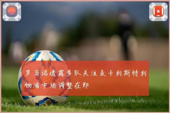 罗马诺透露多队关注麦卡利斯特利物浦中场调整在即
