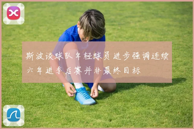 斯波谈球队年轻球员进步强调连续六年进季后赛并非最终目标