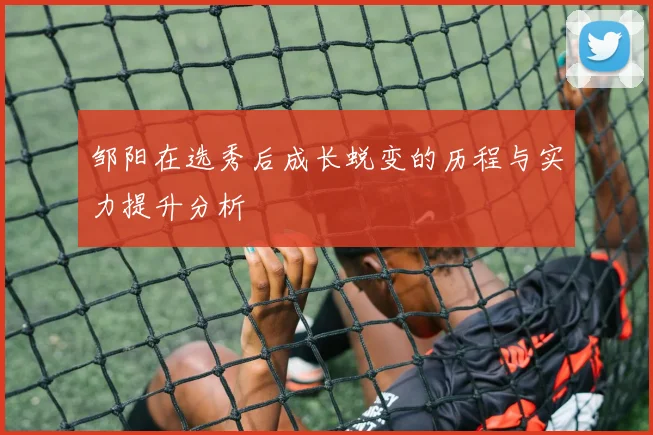 邹阳在选秀后成长蜕变的历程与实力提升分析