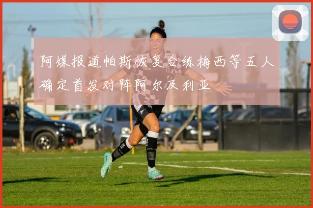 阿媒报道帕斯恢复合练梅西等五人确定首发对阵阿尔及利亚