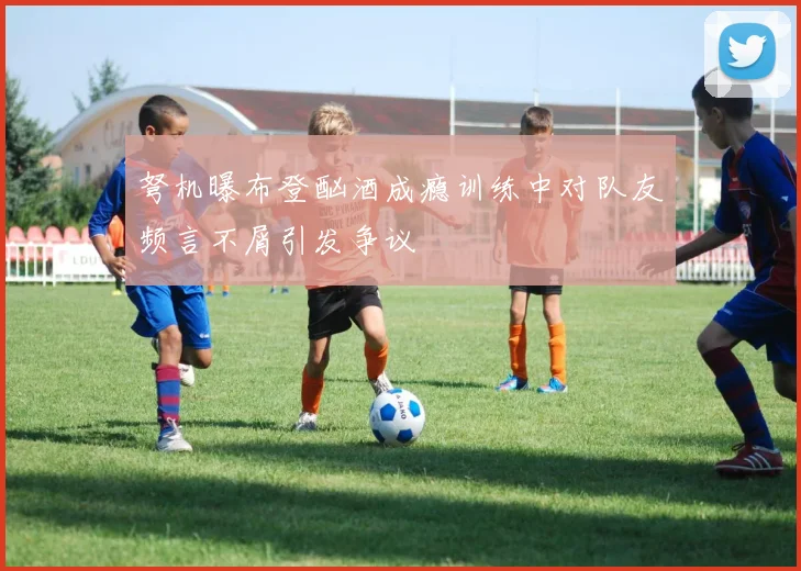 弩机曝布登酗酒成瘾训练中对队友频言不屑引发争议