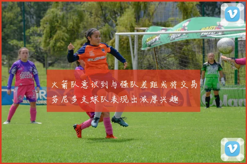 火箭队意识到与强队差距或将交易芬尼多支球队表现出浓厚兴趣