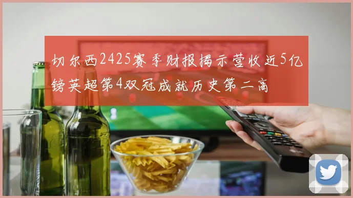 切尔西2425赛季财报揭示营收近5亿镑英超第4双冠成就历史第二高