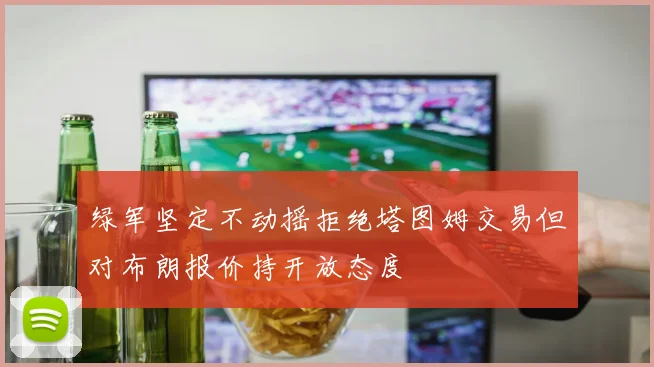 绿军坚定不动摇拒绝塔图姆交易但对布朗报价持开放态度