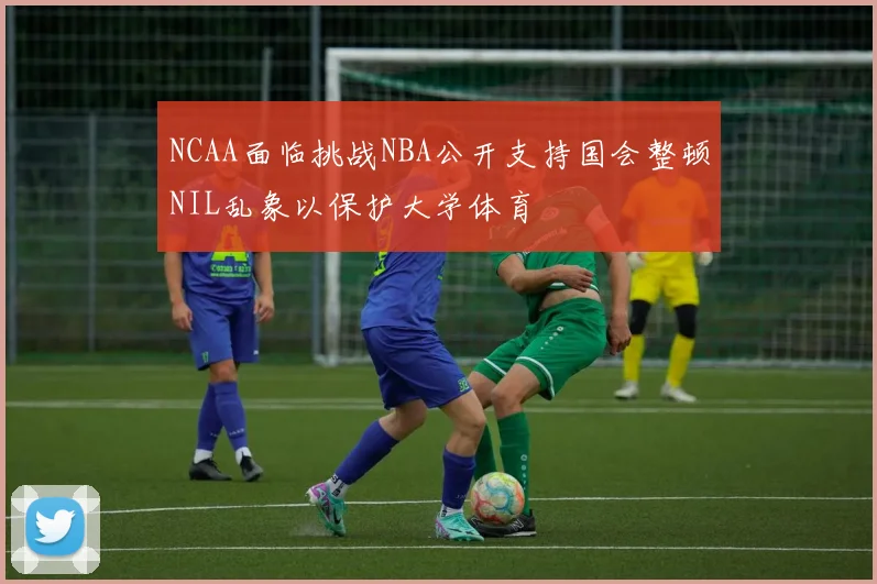 NCAA面临挑战NBA公开支持国会整顿NIL乱象以保护大学体育
