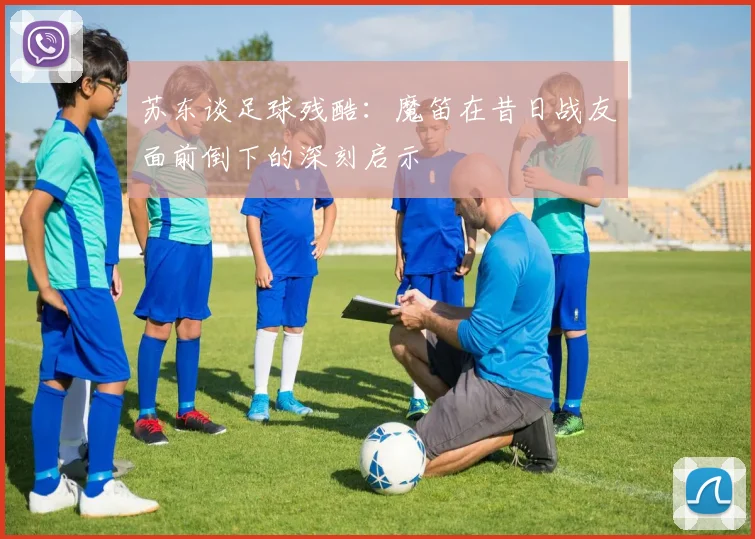 苏东谈足球残酷：魔笛在昔日战友面前倒下的深刻启示