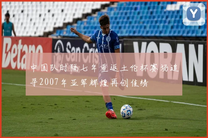 中国队时隔七年重返土伦杯赛场追寻2007年亚军辉煌再创佳绩