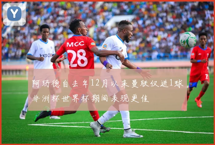 阿玛德自去年12月以来曼联仅进1球非洲杯世界杯期间表现更佳
