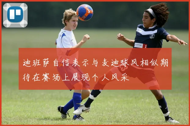 迪班萨自信表示与麦迪球风相似期待在赛场上展现个人风采