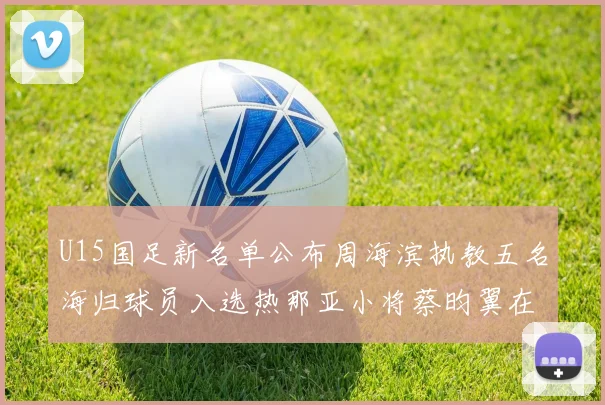 U15国足新名单公布周海滨执教五名海归球员入选热那亚小将蔡昀翼在列