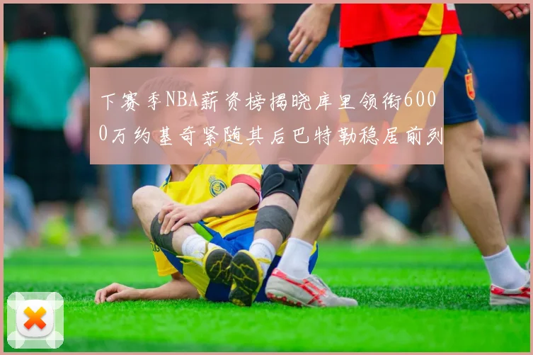 下赛季NBA薪资榜揭晓库里领衔6000万约基奇紧随其后巴特勒稳居前列